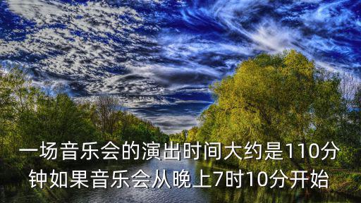 一場音樂會(huì)的演出時(shí)間大約是110分鐘如果音樂會(huì)從晚上7時(shí)10分開始