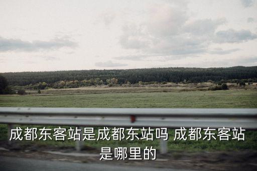 成都東客站是成都東站嗎 成都東客站是哪里的