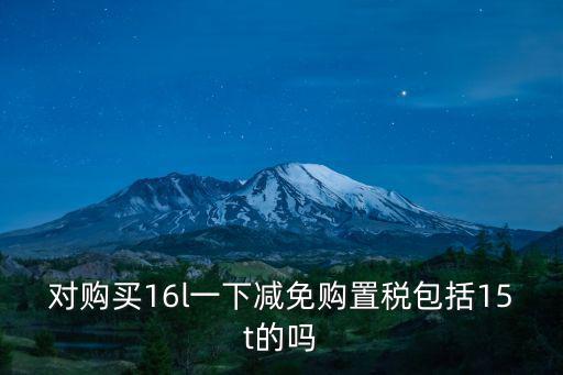對(duì)購(gòu)買16l一下減免購(gòu)置稅包括15t的嗎