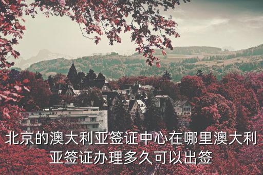 北京的澳大利亞簽證中心在哪里澳大利亞簽證辦理多久可以出簽