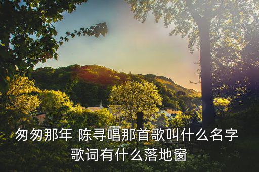匆匆那年歌詞，匆匆那年 陳尋唱那首歌叫什么名字 歌詞有什么落地窗