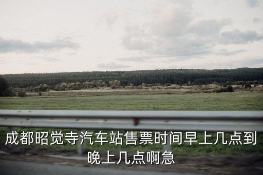 成都昭覺寺汽車站，成都昭覺寺汽車站售票時間早上幾點到晚上幾點啊急