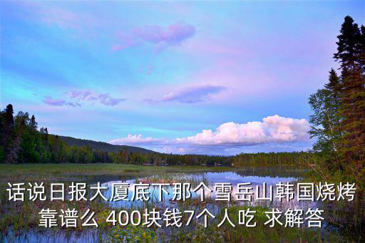 話說日?qǐng)?bào)大廈底下那個(gè)雪岳山韓國燒烤靠譜么 400塊錢7個(gè)人吃 求解答