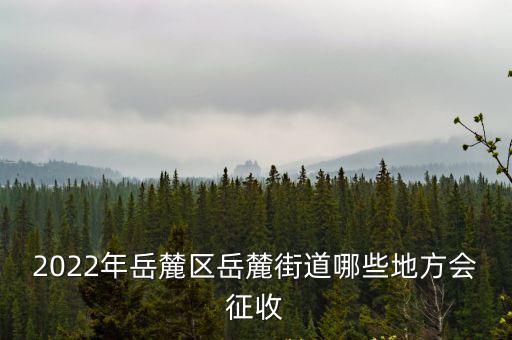 2022年岳麓區岳麓街道哪些地方會征收