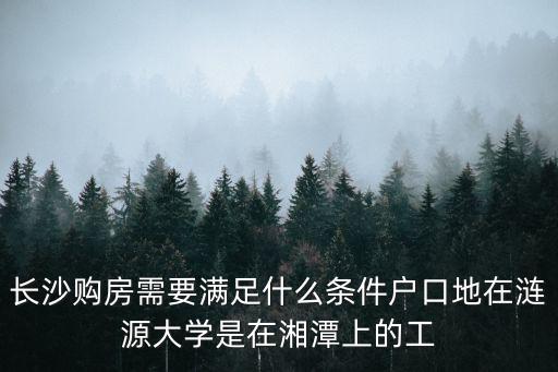 長沙買房政策，長沙購房需要滿足什么條件戶口地在漣源大學是在湘潭上的工