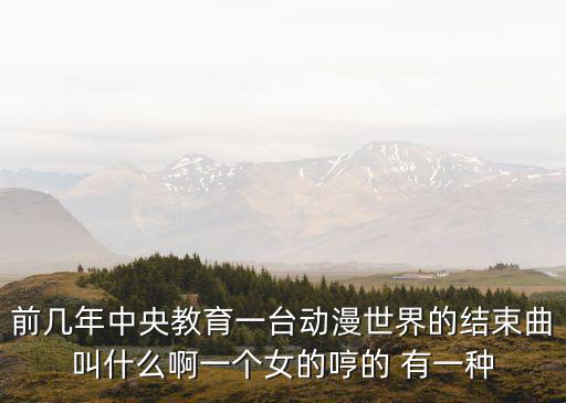 前幾年中央教育一臺動漫世界的結束曲叫什么啊一個女的哼的 有一種
