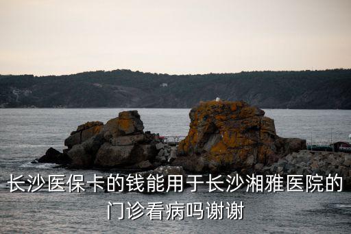 長沙醫(yī)保卡，長沙醫(yī)保卡的錢能用于長沙湘雅醫(yī)院的門診看病嗎謝謝