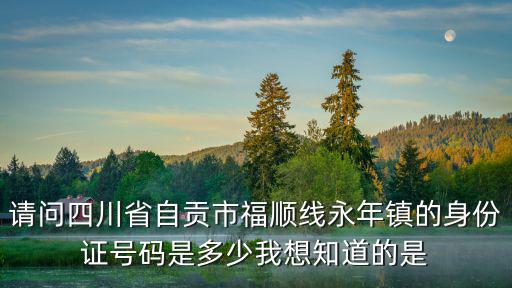 請問四川省自貢市福順線永年鎮的身份證號碼是多少我想知道的是