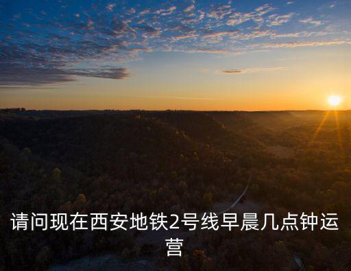 地鐵2號線首末車時間，請問現在西安地鐵2號線早晨幾點鐘運營