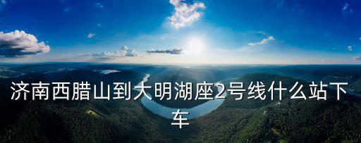 濟南2號線，濟南西臘山到大明湖座2號線什么站下車