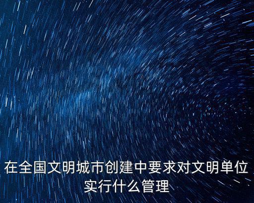在全國文明城市創(chuàng)建中要求對文明單位實行什么管理