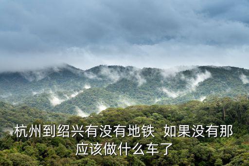 杭州到紹興有沒有地鐵  如果沒有那應該做什么車了