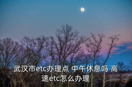 武漢etc辦理，武漢市etc辦理點(diǎn) 中午休息嗎 高速etc怎么辦理