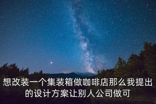 想改裝一個集裝箱做咖啡店那么我提出的設計方案讓別人公司做可