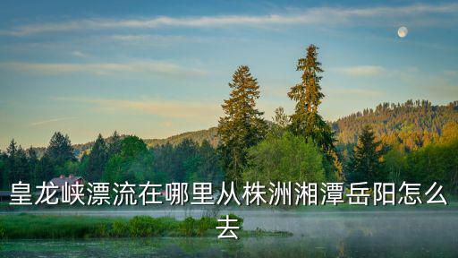 皇龍峽漂流在哪里從株洲湘潭岳陽(yáng)怎么去