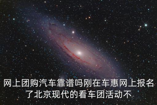 網(wǎng)上團購汽車靠譜嗎剛在車惠網(wǎng)上報名了北京現(xiàn)代的看車團活動不