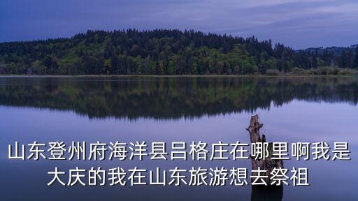 山東登州府海洋縣呂格莊在哪里啊我是大慶的我在山東旅游想去祭祖