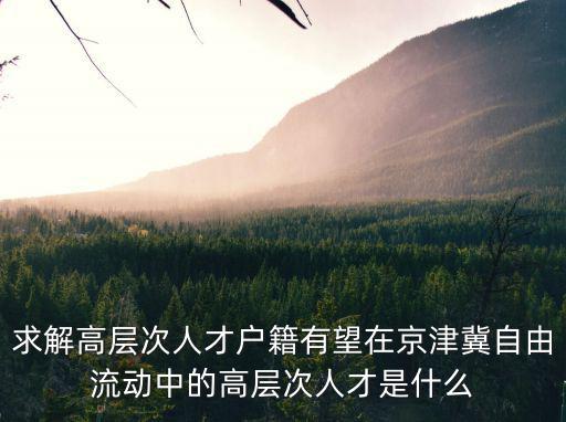 求解高層次人才戶籍有望在京津冀自由流動中的高層次人才是什么