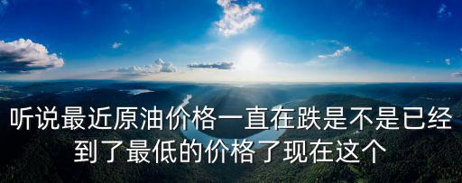 聽說最近原油價格一直在跌是不是已經到了最低的價格了現在這個