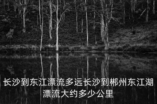 長沙到東江漂流多遠長沙到郴州東江湖漂流大約多少公里