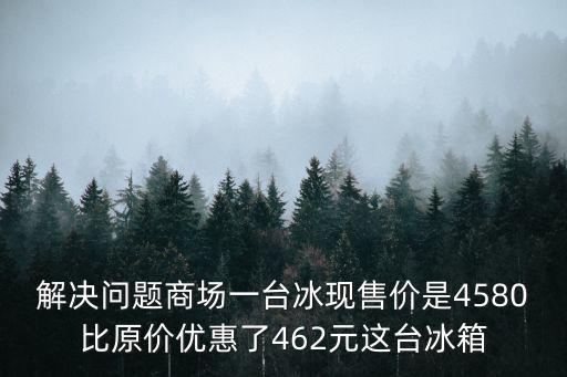 解決問題商場(chǎng)一臺(tái)冰現(xiàn)售價(jià)是4580比原價(jià)優(yōu)惠了462元這臺(tái)冰箱