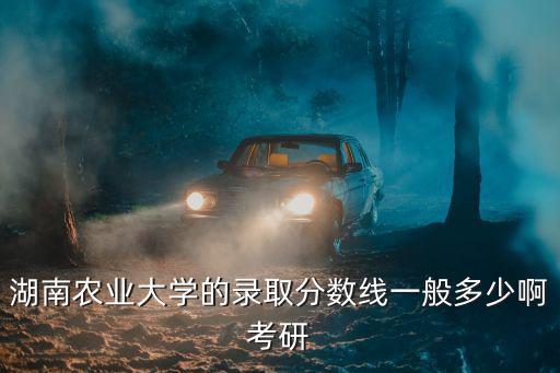 湖南農業大學的錄取分數線一般多少啊考研