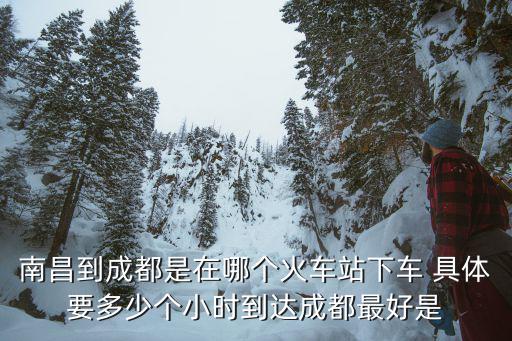 南昌到成都是在哪個火車站下車 具體要多少個小時到達成都最好是
