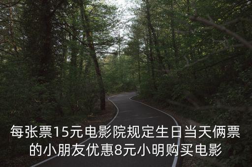 15影城，每張票15元電影院規定生日當天倆票的小朋友優惠8元小明購買電影