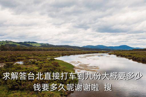 求解答臺(tái)北直接打車到九份大概要多少錢要多久呢謝謝啦  搜