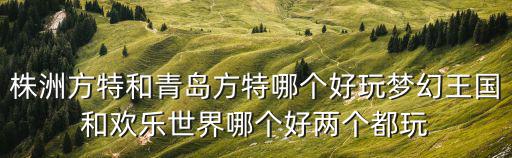 株洲方特和青島方特哪個好玩夢幻王國和歡樂世界哪個好兩個都玩