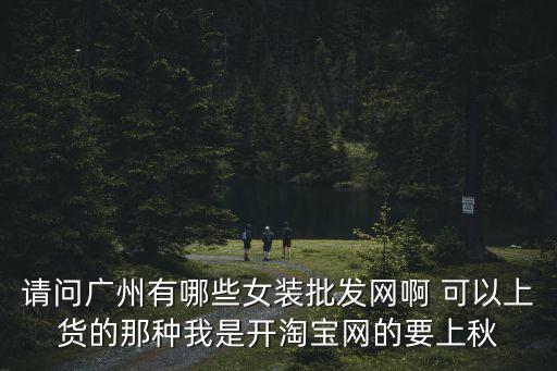 請問廣州有哪些女裝批發(fā)網(wǎng)啊 可以上貨的那種我是開淘寶網(wǎng)的要上秋