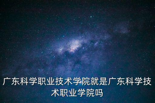 廣東科學職業技術學院就是廣東科學技術職業學院嗎