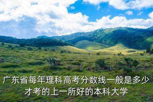 廣東省每年理科高考分數(shù)線一般是多少才考的上一所好的本科大學