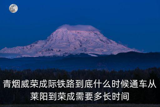 青榮城際鐵路吧，青煙威榮成際鐵路到底什么時候通車從萊陽到榮成需要多長時間