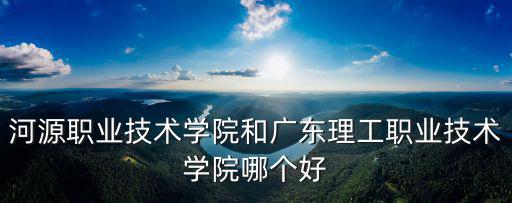 河源職業(yè)技術(shù)學(xué)院和廣東理工職業(yè)技術(shù)學(xué)院哪個好