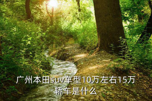 廣州本田suv車型10萬左右15萬轎車是什么