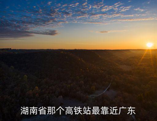 湖南省那個高鐵站最靠近廣東