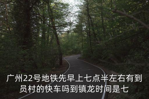 廣州22號地鐵先早上七點(diǎn)半左右有到員村的快車嗎到鎮(zhèn)龍時(shí)間是七