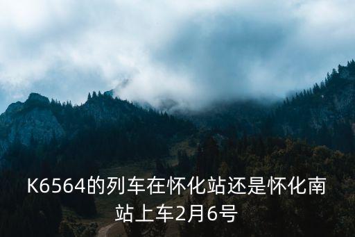 K6564的列車在懷化站還是懷化南站上車2月6號