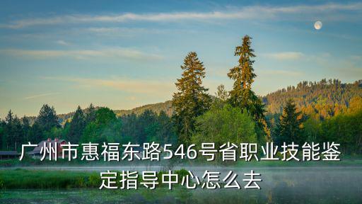 廣州市惠福東路546號省職業技能鑒定指導中心怎么去