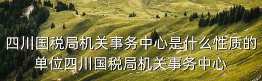 四川國稅局機關事務中心是什么性質的單位四川國稅局機關事務中心