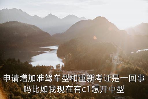 申請增加準駕車型和重新考證是一回事嗎比如我現在有c1想開中型