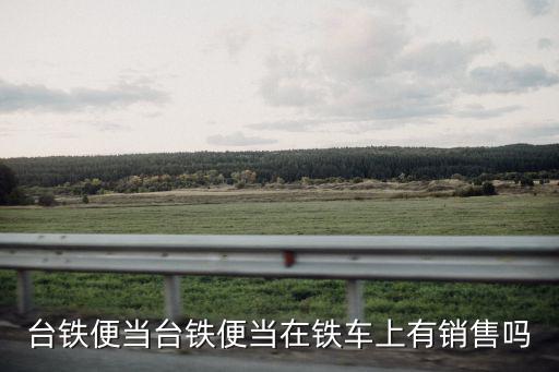 臺鐵便當(dāng)臺鐵便當(dāng)在鐵車上有銷售嗎