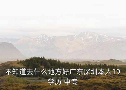 不知道去什么地方好廣東深圳本人19學(xué)歷 中專
