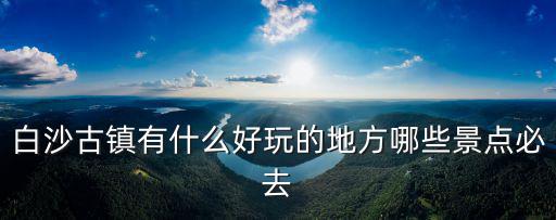 白沙古鎮(zhèn)有什么好玩的地方哪些景點(diǎn)必去