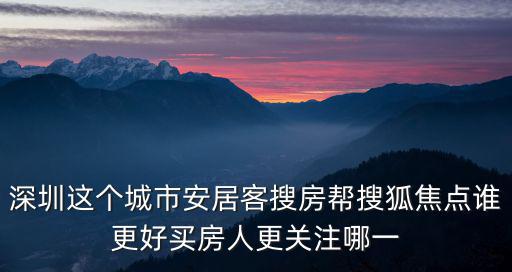安居客深圳，深圳這個城市安居客搜房幫搜狐焦點誰更好買房人更關注哪一