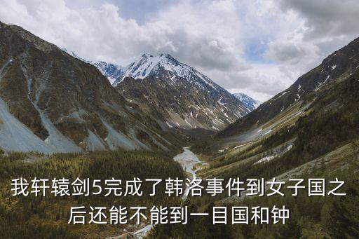 我軒轅劍5完成了韓洛事件到女子國之后還能不能到一目國和鐘