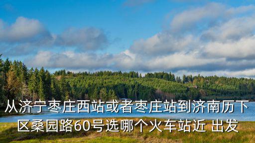 從濟寧棗莊西站或者棗莊站到濟南歷下區桑園路60號選哪個火車站近 出發