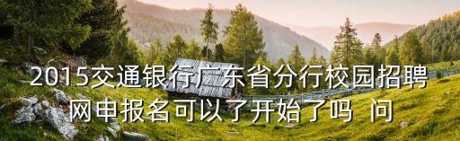 2015交通銀行廣東省分行校園招聘網申報名可以了開始了嗎  問