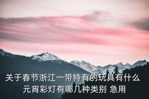 元宵彩燈，關于春節浙江一帶特有的玩具有什么 元宵彩燈有哪幾種類別 急用